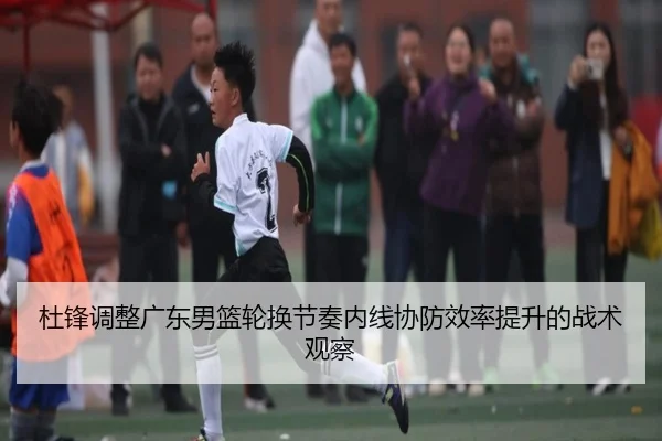 杜锋调整广东男篮轮换节奏内线协防效率提升的战术观察(kaiyun)